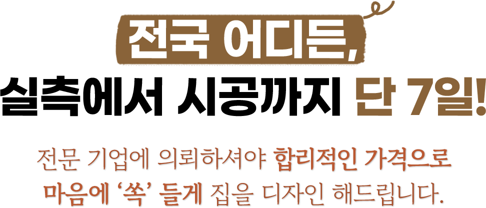 전국 어디든, 실측에서 시공까지 단 4일! 전문 기업에 의뢰하셔야 합리적인 가격으로 마음에 ‘쏙’ 들게 집을 디자인 해드립니다. 