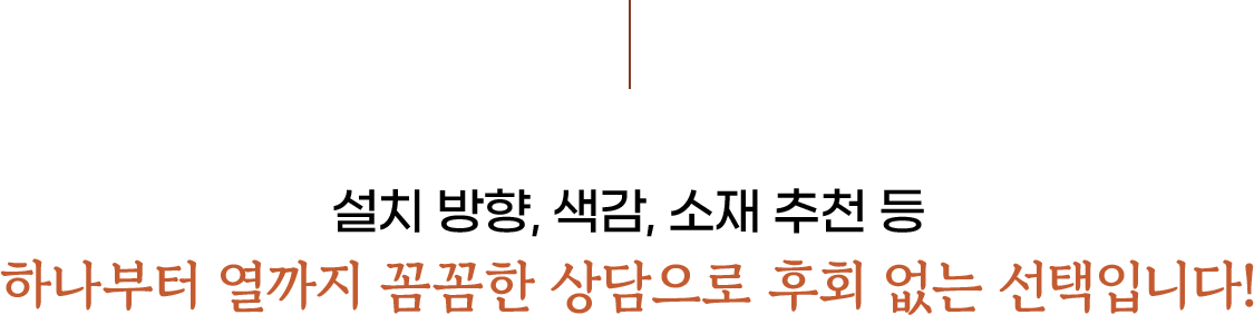 설치 방향, 색감, 소재 추천 등 하나부터 열까지 꼼꼼한 상담으로 후회 없는 선택입니다!